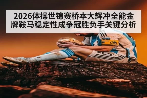 2026体操世锦赛桥本大辉冲全能金牌鞍马稳定性成争冠胜负手关键分析